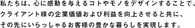 私たちは、心に感動を与えるコトやモノをデザインすることで、クライアント様の企業価値および利益を向上させると共に、その先にいらっしゃるお客様の豊かな暮らしを実現します。