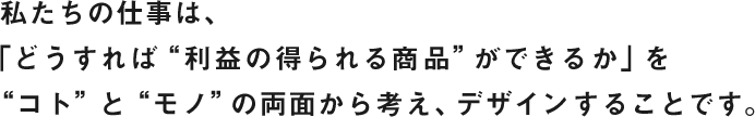 私たちの仕事は、 「どうすれば“利益の得られる商品”ができるか」を“コト”と“モノ”の両面から考え、デザインすることです。